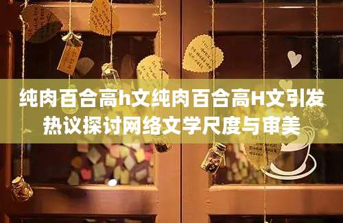 纯肉百合高h文纯肉百合高H文引发热议探讨网络文学尺度与审美