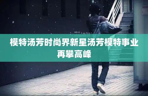 模特汤芳时尚界新星汤芳模特事业再攀高峰