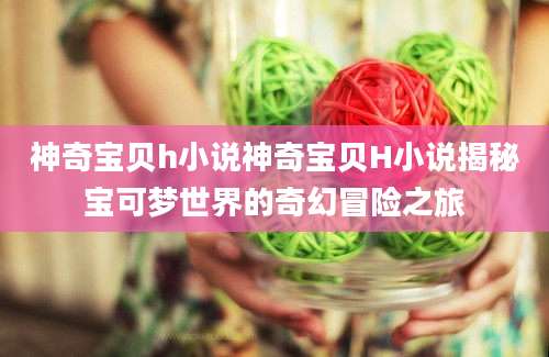 神奇宝贝h小说神奇宝贝H小说揭秘宝可梦世界的奇幻冒险之旅