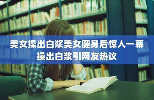 美女操出白浆美女健身后惊人一幕操出白浆引网友热议