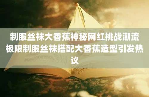 制服丝袜大香蕉神秘网红挑战潮流极限制服丝袜搭配大香蕉造型引发热议