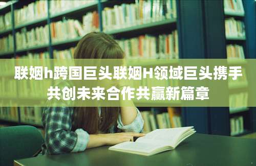 联姻h跨国巨头联姻H领域巨头携手共创未来合作共赢新篇章