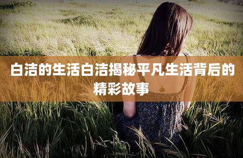 白洁的生活白洁揭秘平凡生活背后的精彩故事