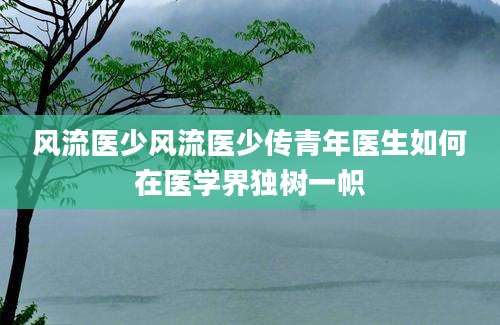 风流医少风流医少传青年医生如何在医学界独树一帜