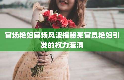 官场艳妇官场风波揭秘某官员艳妇引发的权力漩涡