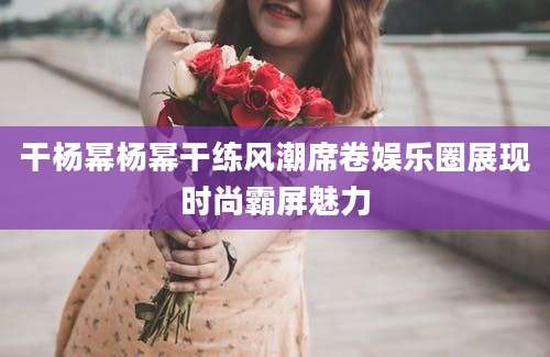 干杨幂杨幂干练风潮席卷娱乐圈展现时尚霸屏魅力