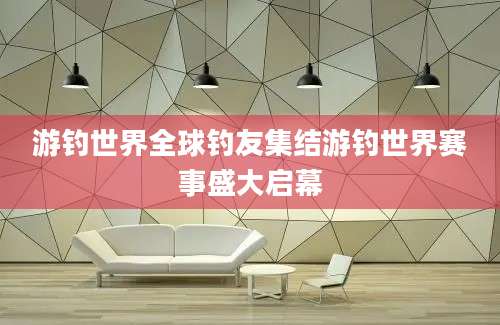 游钓世界全球钓友集结游钓世界赛事盛大启幕