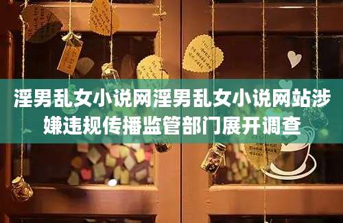 淫男乱女小说网淫男乱女小说网站涉嫌违规传播监管部门展开调查