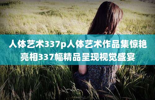 人体艺术337p人体艺术作品集惊艳亮相337幅精品呈现视觉盛宴