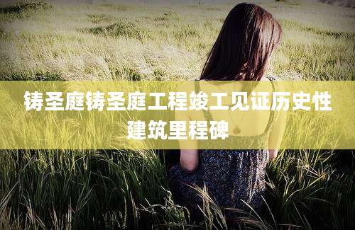 铸圣庭铸圣庭工程竣工见证历史性建筑里程碑