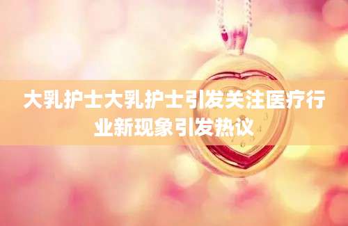 大乳护士大乳护士引发关注医疗行业新现象引发热议