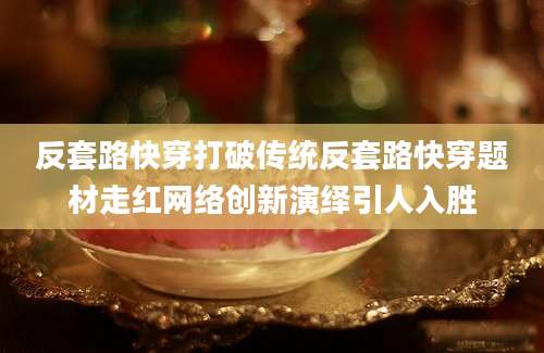 反套路快穿打破传统反套路快穿题材走红网络创新演绎引人入胜