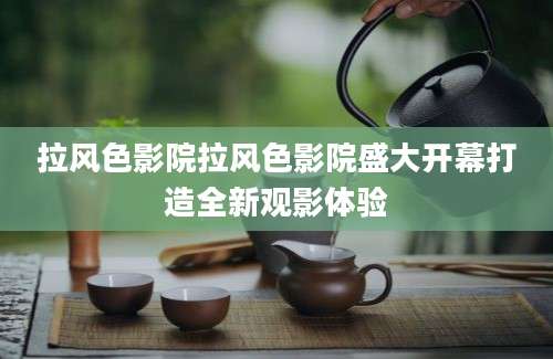 拉风色影院拉风色影院盛大开幕打造全新观影体验