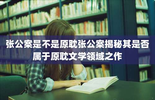 张公案是不是原耽张公案揭秘其是否属于原耽文学领域之作