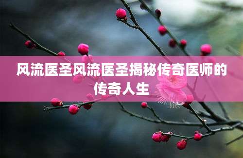 风流医圣风流医圣揭秘传奇医师的传奇人生