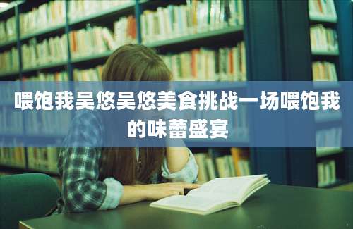 喂饱我吴悠吴悠美食挑战一场喂饱我的味蕾盛宴