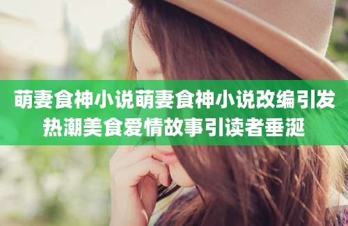 萌妻食神小说萌妻食神小说改编引发热潮美食爱情故事引读者垂涎