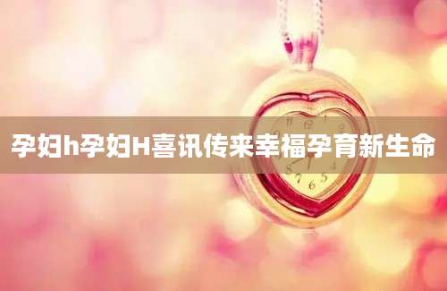 孕妇h孕妇H喜讯传来幸福孕育新生命