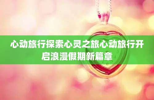 心动旅行探索心灵之旅心动旅行开启浪漫假期新篇章