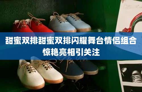 甜蜜双排甜蜜双排闪耀舞台情侣组合惊艳亮相引关注