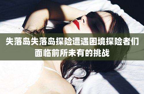 失落岛失落岛探险遭遇困境探险者们面临前所未有的挑战