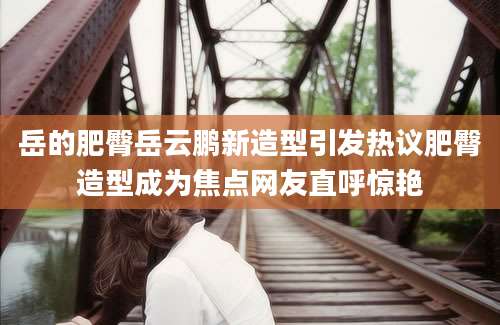岳的肥臀岳云鹏新造型引发热议肥臀造型成为焦点网友直呼惊艳