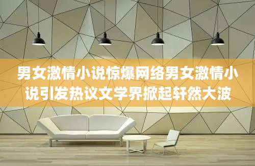 男女激情小说惊爆网络男女激情小说引发热议文学界掀起轩然大波