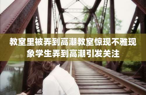 教室里被弄到高潮教室惊现不雅现象学生弄到高潮引发关注