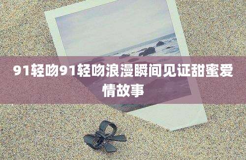 91轻吻91轻吻浪漫瞬间见证甜蜜爱情故事