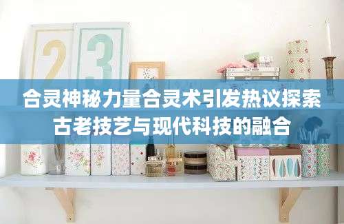合灵神秘力量合灵术引发热议探索古老技艺与现代科技的融合