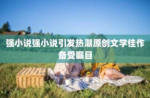 强小说强小说引发热潮原创文学佳作备受瞩目