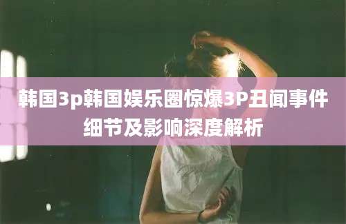 韩国3p韩国娱乐圈惊爆3P丑闻事件细节及影响深度解析
