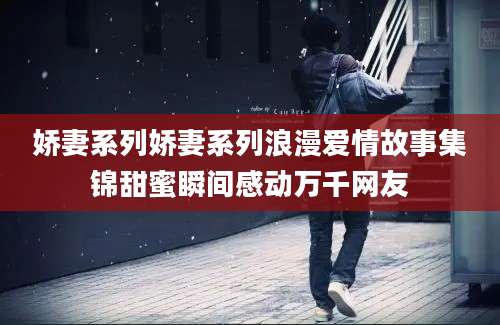 娇妻系列娇妻系列浪漫爱情故事集锦甜蜜瞬间感动万千网友
