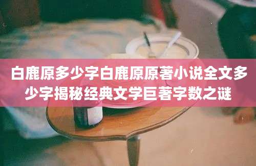白鹿原多少字白鹿原原著小说全文多少字揭秘经典文学巨著字数之谜