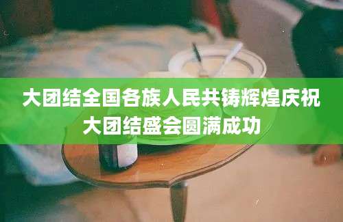 大团结全国各族人民共铸辉煌庆祝大团结盛会圆满成功