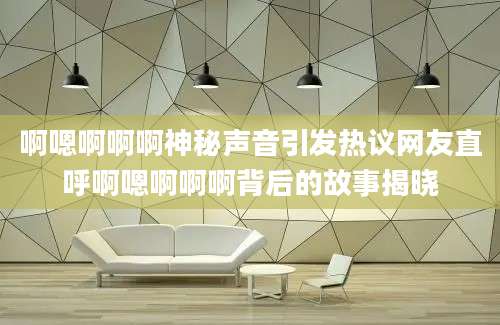 啊嗯啊啊啊神秘声音引发热议网友直呼啊嗯啊啊啊背后的故事揭晓