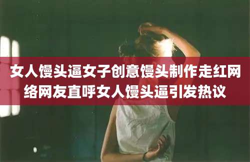 女人馒头逼女子创意馒头制作走红网络网友直呼女人馒头逼引发热议