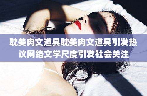 耽美肉文道具耽美肉文道具引发热议网络文学尺度引发社会关注