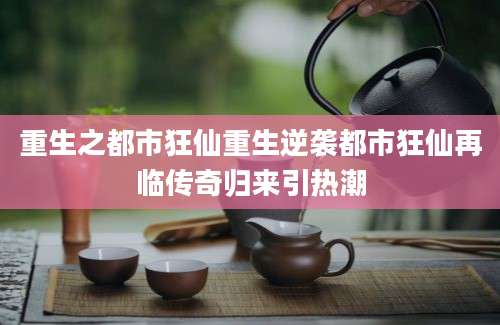 重生之都市狂仙重生逆袭都市狂仙再临传奇归来引热潮