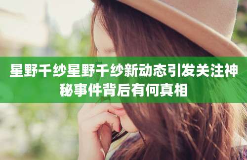 星野千纱星野千纱新动态引发关注神秘事件背后有何真相