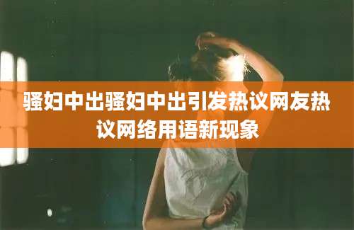 骚妇中出骚妇中出引发热议网友热议网络用语新现象