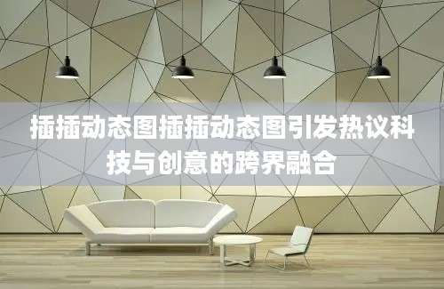 插插动态图插插动态图引发热议科技与创意的跨界融合