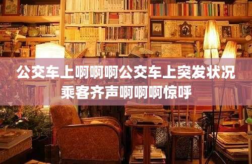公交车上啊啊啊公交车上突发状况乘客齐声啊啊啊惊呼