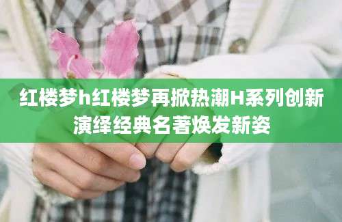红楼梦h红楼梦再掀热潮H系列创新演绎经典名著焕发新姿