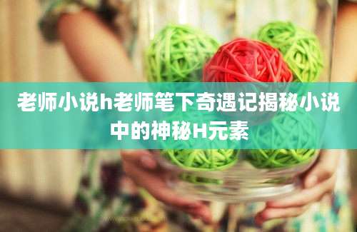 老师小说h老师笔下奇遇记揭秘小说中的神秘H元素