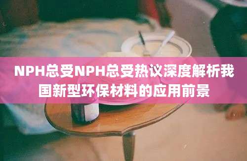 NPH总受NPH总受热议深度解析我国新型环保材料的应用前景