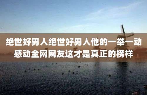 绝世好男人绝世好男人他的一举一动感动全网网友这才是真正的榜样