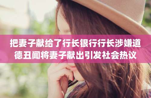 把妻子献给了行长银行行长涉嫌道德丑闻将妻子献出引发社会热议
