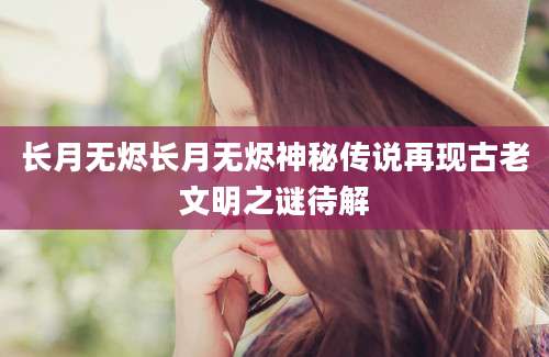 长月无烬长月无烬神秘传说再现古老文明之谜待解