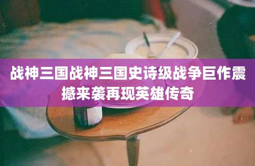战神三国战神三国史诗级战争巨作震撼来袭再现英雄传奇